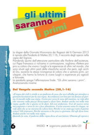spuntidiriflessione
6
Lo slogan della Giornata Missionaria dei Ragazzi del 6 Gennaio 2015
è ispirato alla Parabola di Matteo 20,1-16, il racconto degli operai nella
vigna del Signore.
Prendendo spunto dall’attenzione particolare alle Periferie dell’esistenza,
cui Papa Francesco ci richiama in continuazione, vogliamo riflettere pro-
prio su coloro che vivono i luoghi e le esperienze di ultimi nel mondo, che
sono situati agli ultimi posti delle classifiche sociali che però, agli occhi
di Dio, avranno la stessa ricompensa di coloro che si sentono primi, pri-
vilegiati, che hanno la fortuna di vivere luoghi e esperienze più agevoli
e fortunate.
Lo parabola spiega l’affermazione finale: “Gli ultimi saranno i primi”.
Analizziamola insieme:
Dal Vangelo secondo Matteo (20,1-16)
«Il regno dei cieli è simile a un padrone di casa che uscì all’alba per prendere a
giornata lavoratori per la sua vigna. Accordatosi con loro per un denaro al gior-
no, li mandò nella sua vigna. Uscito poi verso le nove del mattino, ne vide altri
che stavano sulla piazza disoccupati e disse loro: Andate anche voi nella mia
vigna; quello che è giusto ve lo darò. Ed essi andarono. Uscì di nuovo verso
mezzogiorno e verso le tre e fece altrettanto. Uscito ancora verso le cinque, ne
vide altri che se ne stavano là e disse loro: Perché ve ne state qui tutto il giorno
oziosi? Gli risposero: Perché nessuno ci ha presi a giornata. Ed egli disse loro:
Andate anche voi nella mia vigna.
Quando fu sera, il padrone della vigna disse al suo fattore: Chiama gli operai e
MISSIO • organismo pastorale della CEI
gli ultimi
saranno
i primi
cor_05_08 6 29-OCT-14 09:12:00
 