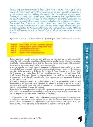 spuntidiriflessione
7
dà loro la paga, incominciando dagli ultimi fino ai primi. Venuti quelli delle
cinque del pomeriggio, ricevettero ciascuno un denaro. Quando arrivarono i
primi, pensavano che avrebbero ricevuto di più. Ma anch’essi ricevettero un
denaro per ciascuno. Nel ritirarlo però, mormoravano contro il padrone dicen-
do: questi ultimi hanno lavorato un’ora soltanto e li hai trattati come noi, che
abbiamo sopportato il peso della giornata e il caldo. Ma il padrone, risponden-
do a uno di loro, disse: Amico, io non ti faccio torto. Non hai forse convenuto
con me per un denaro? Prendi il tuo e vattene; ma io voglio dare anche a que-
st’ultimo quanto a te. Non posso fare delle mie cose quello che voglio? Oppure
tu sei invidioso perché io sono buono? Così gli ultimi saranno primi, e i primi
ultimi».
Il padrone di casa esce in diverse ore della giornata per cercare operai per la sua vigna:
• All’alba: offre a coloro che sono lì un denaro al giorno;
• Alle 9: dice agli operai “quello che è giusto vi darò”;
• Alle 12: “quello che è giusto vi darò”;
• Alle 15: “quello che è giusto vi darò”;
• Alle 17: “andate anche voi nella mia vigna”.
Questo padrone è molto generoso: esce più volte per far lavorare più gente possibile,
vuole che tutti coloro che sono disponibili possano avere lavoro. Ai primi offre un dena-
ro, ciò che è necessario per vivere una vita dignitosa per un giorno, agli altri non speci-
fica ma tiene comunque presente la giusta ricompensa.
Al momento della paga tutti ricevono un denaro, indipendentemente dalle ore lavorate.
Secondo la logica umana il padrone è ingiusto nel distribuire i salari perché vengono
pagati tutti allo stesso modo: la logica distributiva di Dio è diversa: se un denaro è ciò
che è necessario per vivere bene, Egli da a tutti la stessa paga perché tutti hanno dirit-
to ad una vita dignitosa. Il padrone, in questo caso, non ha alcun interesse per sé, ma
si preoccupa che tutti quelli assunti nella vigna possano tornare a casa con la dignità
del lavoro retribuito.
In questo atteggiamento emerge che la giustizia di Dio è completamente diversa dalla
nostra perché Dio tratta tutti allo stesso modo: Lui da possibilità a tutti di impegnarsi
nella costruzione del Regno dei cieli, a qualsiasi ora del giorno, nelle circostanze più
diverse, nei luoghi più lontani del mondo.
Il privilegio di essere operai nella vigna del Signore ci insegna che quando siamo chia-
mati a lavorare, dobbiamo dare del nostro meglio, indipendentemente dal salario, per-
ché nel Regno di Dio avremo tutti la stessa ricompensa.
L’insegnamento di GLI ULTIMI SARANNO I PRIMI è proprio questo: davanti agli occhi
di Dio siamo tutti uguali, ricchi e poveri della Terra, governatori delle nazioni e abitan-
ti delle favelas più malfamate, impiegati di banca e disoccupati, tutti uguali. E la “giu-
stizia” di Dio, bontà infinita e incondizionata, ci riempie il cuore di gioia.
l’animatore missionario • 4/14
cor_05_08 7 29-OCT-14 09:12:00
 