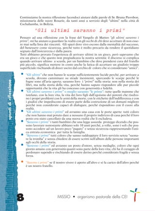 spuntidiriflessione
8
Continuiamo la nostra riflessione facendoci aiutare dalle parole di Sr. Bruna Pierobon,
missionaria delle suore Rosarie, da tanti anni a servizio degli “ultimi” nella città di
Cochabamba, in Bolivia.
“Gli ultimi saranno i primi”
Pensare ad una riflessione con la frase del Vangelo di Matteo “gli ultimi saranno i
primi”, mi ha aiutato a guardare la realtà con gli occhi di chi deve accettare di non esse-
re mai nella lista dei vincenti. Gli spazi dove vivo escono dalla mentalità del successo,
del benessere come sicurezza, perché tutto è molto precario da rendere il quotidiano
segnato dall’insicurezza e dalla paura.
Tutti abbiamo provato l’esperienza di arrivare ultimi in un gioco, però sapevamo che
era un gioco e che questo non pregiudicava la nostra serenità; il discorso si complica
quando arrivare ultimo a scuola, per un bambino che deve prendersi cura del fratello
più piccolo, significa mettere in conto anche la fatica di accettare un giudizio troppo
superficiale rischiando di dover uscire dal cerchio di coloro che si considerano “amici”.
• “Gli ultimi” che non hanno le scarpe sufficientemente lucide perché, per arrivare a
scuola, devono camminare su strade inesistenti, sporcando le scarpe perché le
fogne sono all’aria aperta; saranno loro i “primi” nella storia: non nella storia dei
libri, ma nella storia della vita, perché hanno saputo rispondere alle pur piccole
opportunità che la vita gli ha concesso con generosità e fedeltà.
• “Gli ultimi saranno i primi” o meglio saranno “le prime”: tutte quelle mamme che
tutelano, con la loro vita, la vita dei loro figli dall’egoismo dei potenti che risolvo-
no i propri problemi con le armi della morte, con le etichette dell’indifferenza e con
i giudizi che impediscono di essere parte della costruzione di un domani migliore
perché non considerate capaci di dialogare, perché rispondono con il cuore alla
realtà.
• “Gli ultimi saranno i primi” ed avranno una casa con le porte aperte: tutti coloro
che non hanno mai potuto dare a nessuno il proprio indirizzo di casa perché il loro
posto era stato cancellato da una nuova realtà che li escludeva.
• “Saranno i primi” i tanti bambini che una legge assurda protegge dicendo che pos-
sono lavorare nonostante abbiano solo 10 anni perché, a volte, sono i soli che pos-
sono accedere ad un lavoro poco “pagato” e senza sicurezza rappresentando l’uni-
ca entrata economica per tutta la famiglia.
• “Saranno i primi” tutti coloro che sanno raddoppiare il loro servizio senza “suona-
re la tromba” e senza chiedere di essere scritti nell’album delle persone importanti
agli occhi della storia.
• “Saranno i primi” ed avranno un posto d’onore, senza medaglie, coloro che ogni
giorno amano con generosità quanti sono parte della loro vita; chi ha il coraggio di
perdonare sapendo e rischiando di essere deriso perché considerato fragile e senza
forza.
• “Saremo i primi” se il nostro vivere è aperto all’altro e si fa carico dell’altro perché
è un nostro fratello.
MISSIO • organismo pastorale della CEI
cor_05_08 8 29-OCT-14 09:12:00
 