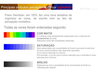 COR MATIZ É o atributo mais estreitamente relacionado com o estímulo do  comprimento  de onda. Diferentes cores têm tonalidades diferentes. SATURAÇÃO Está relacionada com a quantidade de branco que está no estímulo Os tons monocromáticos são altamente saturados A cor menos saturada é o branco.  Por exemplo, o cor de rosa é menos saturado que o vermelho e mais saturado que o branco. BRILHO Relaciona-se com a quantidade de luz proveniente da fonte ou reflectida pelo objecto  cor e luz  Isabel Costa Principais atributos perceptuais da cor  pigmento Frans Gerritsen, em 1975 ,fez uma nova tentativa de organizar as cores, de acordo com as leis da percepção cromática . Todas as cores foram ordenadas segundo: 