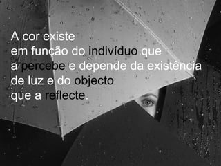 A cor existe em função do  indivíduo  que  a  percebe  e depende da existência de luz e do  objecto   que a  reflecte .  