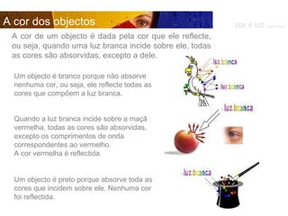 Um objecto é branco porque não absorve nenhuma cor, ou seja, ele reflecte todas as cores que compõem a luz branca. A cor de um objecto é dada pela cor que ele reflecte, ou seja, quando uma luz branca incide sobre ele, todas as cores são absorvidas, excepto a dele.  Quando a luz branca incide sobre a maçã vermelha, todas as cores são absorvidas, excepto os comprimentos de onda correspondentes ao vermelho.  A cor vermelha é reflectida.  Um objecto é preto porque absorve toda as cores que incidem sobre ele. Nenhuma cor foi reflectida. cor e luz  Isabel Costa A cor dos objectos 