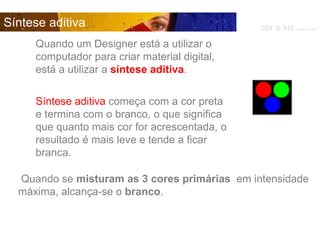 Quando um Designer está a utilizar o computador para criar material digital, está a utilizar a  síntese aditiva . cor e luz  Isabel Costa Síntese aditiva Síntese aditiva  começa com a cor preta e termina com o branco, o que significa que quanto mais cor for acrescentada, o resultado é mais leve e tende a ficar branca.  Quando se  misturam as 3 cores primárias  em intensidade máxima, alcança-se o  branco . 