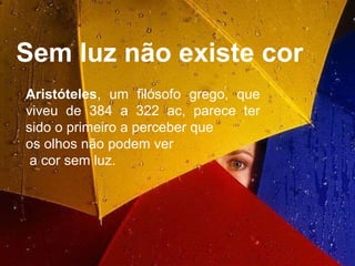 Sem luz não existe cor Aristóteles , um filósofo grego, que viveu de 384 a 322 ac, parece ter sido o primeiro a perceber que  os olhos não podem ver a cor sem luz.  