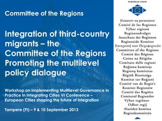Welcome to the
Committee of the
Regions
European Union
Committee of the Regions
Integration of third-country
migrants – the
Committee of the Regions
Promoting the multilevel
policy dialogue
Workshop on Implementing Multilevel Governance in
Practice in Integrating Cities VI Conference –
European Cities shaping the future of integration
Tampere (FI) – 9 & 10 September 2013
 