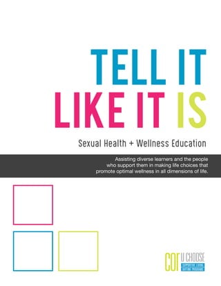Sexual Health + Wellness Education
Tell It
Like It Is
Assisting diverse learners and the people
who support them in making life choices that
promote optimal wellness in all dimensions of life.
 