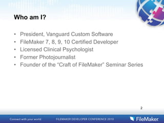 Who am I?

•   President, Vanguard Custom Software
•   FileMaker 7, 8, 9, 10 Certified Developer
•   Licensed Clinical Psychologist
•   Former Photojournalist
•   Founder of the “Craft of FileMaker” Seminar Series




                                                    2
 