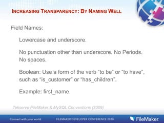 INCREASING TRANSPARENCY: BY NAMING WELL


Field Names:

   Lowercase and underscore.

   No punctuation other than underscore. No Periods.
   No spaces.

   Boolean: Use a form of the verb “to be” or “to have”,
   such as “is_customer” or “has_children”.

   Example: first_name

Tekserve FileMaker & MySQL Conventions (2009)
 