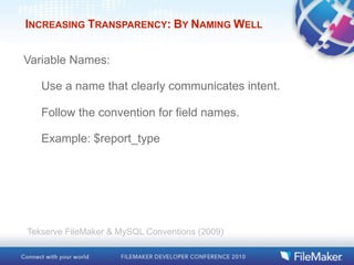 INCREASING TRANSPARENCY: BY NAMING WELL


Variable Names:

   Use a name that clearly communicates intent.

   Follow the convention for field names.

   Example: $report_type




Tekserve FileMaker & MySQL Conventions (2009)
 