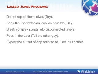 LOOSELY JOINED PROGRAMS:


Do not repeat themselves (Dry).
Keep their variables as local as possible (Shy).
Break complex scripts into disconnected layers.
Pass in the data (Tell the other guy).
Expect the output of any script to be used by another.
 