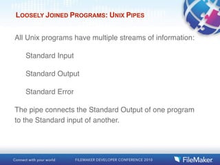 LOOSELY JOINED PROGRAMS: UNIX PIPES


All Unix programs have multiple streams of information:

   Standard Input

   Standard Output

   Standard Error

The pipe connects the Standard Output of one program
to the Standard input of another.
 