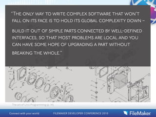 “The only way to write complex software that won’t
 fall on its face is to hold its global complexity down –

build it out of simple parts connected by well-defined
interfaces, so that most problems are local and you
can have some hope of upgrading a part without
breaking the whole.”




The art of Unix Programming (p. 14)
 