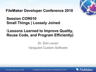 FileMaker Developer Conference 2010

Session COR010
Small Things | Loosely Joined

Lessons Learned to Improve Quality,
Reuse Code, and Program Efficiently)

                Dr. Don Levan
           Vanguard Custom Software
 