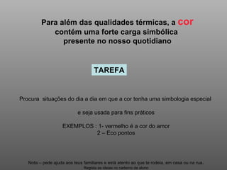 Para além das qualidades térmicas, a  cor  contém uma forte carga simbólica  presente no nosso quotidiano TAREFA Procura  situações do dia a dia em que a cor tenha uma simbologia especial  e seja usada para fins práticos EXEMPLOS : 1- vermelho é a cor do amor 2 – Eco pontos Nota – pede ajuda aos teus familiares e está atento ao que te rodeia, em casa ou na rua . Regista as ideias no caderno de aluno 