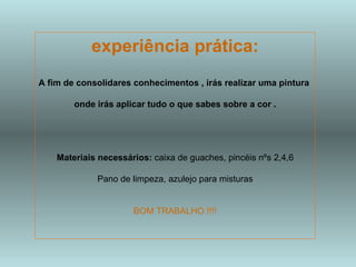 experiência prática: A fim de consolidares conhecimentos , irás realizar uma pintura  onde irás aplicar tudo o que sabes sobre a cor . Materiais necessários:  caixa de guaches, pincéis nºs 2,4,6 Pano de limpeza, azulejo para misturas BOM TRABALHO !!!! 