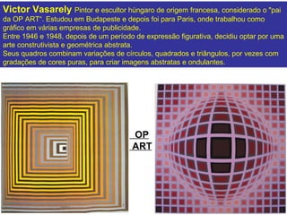 Victor Vasarely Pintor e escultor húngaro de origem francesa, considerado o "pai
da OP ART“. Estudou em Budapeste e depois foi para Paris, onde trabalhou como
gráfico em várias empresas de publicidade.
Entre 1946 e 1948, depois de um período de expressão figurativa, decidiu optar por uma
arte construtivista e geométrica abstrata.
Seus quadros combinam variações de círculos, quadrados e triângulos, por vezes com
gradações de cores puras, para criar imagens abstratas e ondulantes.




                                       OP
                                       ART
 