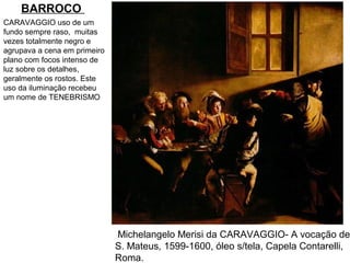 BARROCO
CARAVAGGIO uso de um
fundo sempre raso, muitas
vezes totalmente negro e
agrupava a cena em primeiro
plano com focos intenso de
luz sobre os detalhes,
geralmente os rostos. Este
uso da iluminação recebeu
um nome de TENEBRISMO




                              Michelangelo Merisi da CARAVAGGIO- A vocação de
                              S. Mateus, 1599-1600, óleo s/tela, Capela Contarelli,
                              Roma.
 