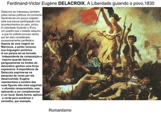 Ferdinand-Victor Eugène DELACROIX, A Liberdade guiando o povo,1830
Delacroix se interessou também
pelos temas políticos do momento.
Sentindo-se um pouco culpado
pela sua pouca participação nos
acontecimentos do país, pintou
A Liberdade Guiando o Povo,
um quadro que o estado adquiriu
 e que foi exibido poucas vezes,
por ter sido considerado
excessivamente panfletário.
Depois de uma viagem ao
Marrocos, o pintor renovou
sua linguagem pictórica.
A cor parece ter-se tornado
 independente da composição e
 mesmo quando beirava
perigosamente os limites do
decorativo ganhou uma força
expressiva. A importância de
Delacroix exprime-se na
pesquisa de cores por ele
desenvolvida: Eugène
representava a sombra das
suas figuras não mais seguindo
 o sfumato renascentista, mas
aplicando a cor complementar
à cor local. Desta forma, aplicava
 o verde para sombrear o
vermelho, por exemplo.


                                     Romantismo
 