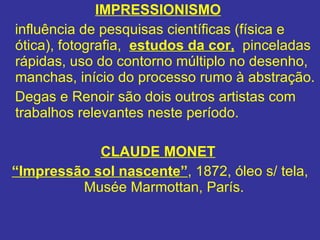 IMPRESSIONISMO   influência de pesquisas científicas (física e ótica), fotografia,  estudos da cor,   pinceladas rápidas, uso do contorno múltiplo no desenho, manchas, início do processo rumo à abstração. Degas e Renoir são dois outros artistas com trabalhos relevantes neste período.  CLAUDE MONET   “ Impressão sol nascente” ,   1872, óleo s/ tela, Musée Marmottan, París.   