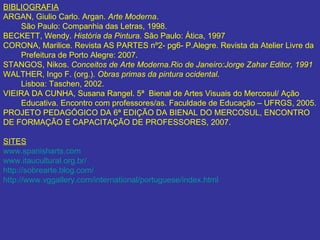 BIBLIOGRAFIA ARGAN, Giulio Carlo. Argan.  Arte Moderna .  São Paulo: Companhia das Letras, 1998. BECKETT, Wendy.  História da Pintura.  São Paulo: Ática, 1997 CORONA, Marilice. Revista AS PARTES nº2- pg6- P.Alegre. Revista da Atelier Livre da  Prefeitura de Porto Alegre: 2007. STANGOS, Nikos.  Conceitos de Arte Moderna.Rio de Janeiro:Jorge Zahar Editor, 1991  WALTHER, Ingo F. (org.).  Obras primas da pintura ocidental .  Lisboa: Taschen, 2002. VIEIRA DA CUNHA, Susana Rangel. 5ª  Bienal de Artes Visuais do Mercosul/ Ação  Educativa. Encontro com professores/as. Faculdade de Educação – UFRGS, 2005. PROJETO PEDAGÓGICO DA 6ª EDIÇÃO DA BIENAL DO MERCOSUL, ENCONTRO DE FORMAÇÃO E CAPACITAÇÃO DE PROFESSORES, 2007.  SITES www.spanisharts.com www.itaucultural.org.br/ http://sobrearte.blog.com/ http://www.vggallery.com/international/portuguese/index.html 
