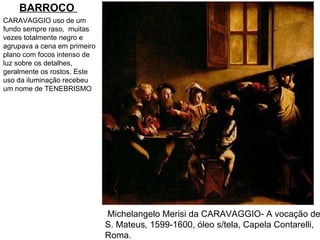 Michelangelo Merisi da CARAVAGGIO- A vocação de  S. Mateus ,   1599-1600, óleo s/tela, Capela Contarelli,  Roma.  CARAVAGGIO uso de um fundo sempre raso,  muitas vezes totalmente negro e agrupava a cena em primeiro plano com focos intenso de luz sobre os detalhes, geralmente os rostos. Este uso da iluminação recebeu um nome de TENEBRISMO BARROCO   