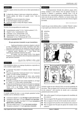 CESPE/UnB – ECT
Cargo: Agente dos Correios – Atividade 1: Atendente Comercial Caderno 11-BRANCO – 9 –
QUESTÃO 47
Assinale a opção correta de acordo com as ideias apresentadas no
texto.
A A alegria das crianças é maior que a alegria dos cachorros.
B Pessoas adultas são felizes só quando vivem “vida de
cachorro”.
C O adulto tem inveja da alegria das crianças.
D É mais fácil alegrar crianças que adultos.
E Aquilo que alegra a criança não alegra o adulto.
QUESTÃO 48
No texto, há correspondência de sentido entre
A “comportamento canino” (R.4) e “vida de cachorro” (R.7).
B “alegria” (R.4) e “contentamento” (R.8).
C “constante” (R.4) e “desmesurado” (R.8).
D “impertinência” (R.8) e “desventura” (R.10).
E “diariamente” (R.3) e “24 horas por dia” (R.6).
Texto para as questões 49 e 50
Do que queremos transmitir ao que transmitimos
Aquilo que desejamos comunicar a alguém é, antes de1
ser dito, trabalhado em nossa mente, tornando-se uma ideia.
Essa ideia é codificada em um sistema de sinais pelo qual a
traduzimos para outras pessoas. O sistema de código utilizado4
— palavras, gestos, desenhos etc. — deve formar uma
expressão que realmente transmita uma ideia.
No entanto, isso nem sempre ocorre. Com alguma7
frequência, o que transmitimos não corresponde exatamente ao
que queremos transmitir.
Nanci Capel Pilares. Atendimento ao cliente: o recurso
esquecido. São Paulo: Nobel, 1989, p. 30 (com adaptações).
QUESTÃO 49
Com referência às ideias e ao emprego de palavras e expressões no
texto, assinale a opção correta.
A A expressão “Essa ideia” (R.3) retoma o trecho “antes de ser
dito” (R.1-2).
B No texto, as expressões “sistema de sinais” (R.3) e “sistema de
código” (R.4) têm sentidos semelhantes.
C De acordo com a argumentação do texto, seria coerente
intitulá-lo da seguinte forma: Do que o outro recebe ao que
pensa que recebeu.
D O sentido e a correção do texto seriam mantidos se, em lugar
de “Aquilo” (R.1), fosse usado o pronome Isso.
E O autor do texto distancia-se do universo do leitor ao empregar
a primeira pessoa do plural, como se verifica no pronome
“nossa” (R.2) e nas formas verbais “desejamos” (R.1),
“traduzimos” (R.4), “transmitimos” (R.8) e “queremos” (R.9).
QUESTÃO 50
O sentido original do texto e a sua correção gramatical seriam
mantidos caso se substituísse o trecho
A “comunicara alguém”(R.1)pordivulgar-separaumterceiro.
B “tornando-se uma ideia” (R.2) por voltando a ser uma ideia.
C “tornando-se uma ideia. Essa ideia” (R.2-3) por tornando-se
alguma ideia, a qual ideia.
D “isso nem sempre ocorre” (R.7) por isso nunca acontece.
E “desejamos comunicar” (R.1) por queremos transmitir.
QUESTÃO 51
Etimologicamente formada das palavras gregas philos
(amigo, amador) e atelês (franco, livre de qualquer encargo ou
imposto), a filatelia é, geralmente, definida como o ato de
colecionar selos, especialmente aqueles considerados raros. Mas,
muito mais do que um hobby, a filatelia é, ao mesmo tempo, uma
ciência e uma arte que apaixona pessoas dos mais diversos lugares
do mundo.
Internet: <www.correios.com.br>.
A partir do que o texto informa sobre o vocábulo “filatelia”, deduz-
se que aquele que coleciona selos é corretamente chamado de
A selotelista.
B seleiro.
C filatelista.
D filateleiro.
E filatório.
QUESTÃO 52
Assinale a opção em que a fala de Calvin, no terceiro quadrinho da
tira acima, “Mas eu enganei ela! Eu dei pra ela só três moedinhas
de dez centavos!” está reescrita de acordo com a prescrição
gramatical para textos escritos.
A Mas eu lhe enganei! Eu dei pra ela apenas três moedinhas de
dez centavos!
B Mas eu a enganei! Dei-lhe apenas três moedas de dez centavos!
C Mas eu enganei-a! Lhe dei só três moedas de dez centavos!
D Mas eu enganei-la! Eu dei-lhe só três moedas de dez centavos!
E Mas eu enganei ela! Dei para ela apenas três moedas de dez
centavos!
 