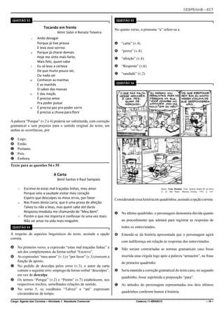 CESPE/UnB – ECT
Cargo: Agente dos Correios – Atividade 1: Atendente Comercial Caderno 11-BRANCO – 10 –
QUESTÃO 53
Tocando em frente
Almir Sater e Renato Teixeira
Ando devagar1
Porque já tive pressa
E levo esse sorriso
Porque já chorei demais4
Hoje me sinto mais forte,
Mais feliz, quem sabe
Eu só levo a certeza7
De que muito pouco sei,
Ou nada sei
Conhecer as manhas10
E as manhãs
O sabor das massas
E das maçãs13
É preciso amor
Pra poder pulsar
É preciso paz pra poder sorrir16
É preciso a chuva para florir
A palavra “Porque” (v.2 e 4) poderia ser substituída, com correção
gramatical e sem prejuízo para o sentido original do texto, em
ambas as ocorrências, por
A Logo.
B Então.
C Portanto.
D Pois.
E Embora.
Texto para as questões 54 e 55
A Carta
Benil Santos e Raul Sampaio
Escrevo-te estas mal traçadas linhas, meu amor1
Porque veio a saudade visitar meu coração
Espero que desculpes os meus erros, por favor
Nas frases desta carta, que é uma prova de afeição.4
Talvez tu não a leias, mas quem sabe até darás
Resposta imediata me chamando de “Meu Bem”.
Porém o que me importa é confessar-te uma vez mais:7
Não sei amar na vida mais ninguém.
QUESTÃO 54
A respeito de aspectos linguísticos do texto, assinale a opção
correta.
A No primeiro verso, a expressão “estas mal traçadas linhas” é
um dos complementos da forma verbal “Escrevo”.
B As expressões “meu amor” (v.1) e “por favor” (v.3) exercem a
função de aposto.
C No pedido de desculpa pelos erros (v.3), o autor da carta
comete o seguinte erro: emprego da forma verbal “desculpes”,
em vez de desculpe.
D Os termos “Porque” (v.2) e “Porém” (v.7) estabelecem, nos
respectivos trechos, semelhantes relações de sentido.
E No verso 5, os vocábulos “Talvez” e “até” expressam
circunstâncias de tempo.
QUESTÃO 55
No quinto verso, o pronome “a” refere-se a
A “carta” (v.4).
B “prova” (v.4).
C “afeição” (v.4).
D “Resposta” (v.6).
E “saudade” (v.2).
QUESTÃO 56
Quino. Toda Mafalda. Trad. Andréa Stahel M. da Silva
et. al. São Paulo: Martins Fontes, 1993, p. 105.
Considerandoessahistóriaemquadrinhos,assinaleaopçãocorreta.
A No último quadrinho, o personagem demonstra dúvida quanto
ao procedimento que adotará para registrar as respostas de
todos os entrevistados.
B Entende-se da história apresentada que o personagem agirá
com indiferença em relação às respostas dos entrevistados.
C Não seriam contrariadas as normas gramaticais caso fosse
inserida uma vírgula logo após a palavra “armazém”, na frase
do primeiro quadrinho.
D Seria mantida a correção gramatical do texto caso, no segundo
quadrinho, fosse suprimida a preposição “para”.
E As atitudes do personagem representadas nos dois últimos
quadrinhos conferem humor à história.
 