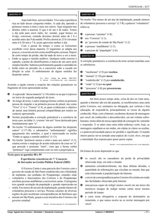 CESPE/UnB – ECT
Cargo: Agente dos Correios – Atividade 1: Atendente Comercial Caderno 11-BRANCO – 11 –
QUESTÃO 57
Aqui tudobem, sem novidades. Vivo uma experiência1
rica ao lado desses cinquenta irmãos. A cada dia, aprendo a
pertencer menos a mim e mais aos outros. Aqui ninguém tem
direitos sobre a maioria. O que é de um é de todos. Temos4
o dia todo para ouvir rádio, ler, estudar, jogar buraco ou
bridge, conversar, contudo devemos dormir antes de 1 h e
acordar antes das 9 da manhã. Prefiro dormir às 23 h e levantar7
entre 6 h 30 min e 7 h, assim aproveito melhor o dia.
Com o passar do tempo, é como se tivéssemos
escolhido viver dessa maneira. O organismo se adapta aos10
poucos,eocorrememnóscertasmodificaçõescuriosas.Depois
de certo tempo de prisão, não há nada de novo a ver e tocar.
Então se aguça o sentido auditivo. Qualquer ruído exterior é13
captado, a ponto de identificarmos a marca de um carro pelo
simplesbarulho.Sabemosperfeitamentequandoocaminhãodo
boião entra no presídio ou o carcereiro sobe a escada em16
direção às celas. O embotamento de alguns sentidos faz
despertar outros.
Frei Betto. Cartas da prisão: 1969-1973.
In: Internet: <www.freibetto.org> (com adaptações).
Assinale a opção correta a respeito das relações gramaticais no
fragmento de texto apresentado acima.
A A expressão “dessa maneira” (R.10) refere-se ao que é expresso
no início do segundo parágrafo do texto.
B Ao longo do texto, o autor emprega formas verbais na primeira
pessoa do singular e na primeira pessoa do plural, tais como
“Vivo” (R.1) e “Temos” (R.4), as quais evidenciam o objetivo
de narrar uma história pessoal compartilhada por muitos no
contexto apresentado.
C Seriam prejudicadas a correção gramatical e a coerência do
texto caso, na linha 11, o termo “em nós” fosse deslocado para
imediatamente após “e”.
D No trecho “O embotamento de alguns sentidos faz despertar
outros” (R.17-18), o substantivo “embotamento” significa
aguçamento dos sentidos, o qual é mencionado no trecho
“Então se aguça o sentido auditivo” (R.13).
E No trecho “pertencer menos a mim e mais aos outros” (R.3),
estaria correto o emprego de acento indicativo de crase no “a”
que precede o pronome “mim”, visto que a forma verbal
“pertencer” rege complemento com ou sem a preposição a.
Texto para as questões 58 e 59
Experiências vencedoras do 7.º Concurso
de Inovações na Gestão Pública Federal (2002)
O Escreve Cartas é uma parceria dos Correios com o1
governo do estado de São Paulo estabelecida com a finalidade
de implantar, nas unidades do Poupatempo, estandes onde
voluntários e funcionários dos Correios e do Poupatempo4
auxiliam pessoas analfabetas a escreverem cartas. O programa
teve grande aceitação da população e grande repercussão na
mídia. Em menos de um ano da implantação, grande número de7
voluntários procurou o serviço. Pessoas carentes de diversas
regiões do país receberam correspondências de familiares que
moram em São Paulo, graças a essa iniciativa dos Correios e do10
governo estadual.
Internet: <inovacao.enap.gov.br> (com adaptações).
QUESTÃO 58
No trecho “Em menos de um ano da implantação, grande número
de voluntários procurou o serviço” (R.7-8), a palavra “voluntários”
refere-se
A a pessoas “carentes” (R.8).
B aos “Correios” (R.1).
C ao “governo do estado de São Paulo” (R.2).
D a pessoas “analfabetas” (R.5).
E a pessoas da “população” (R.6).
QUESTÃO 59
A correção gramatical e a coerência do texto seriam mantidas caso
se substituísse
A “receberam” (R.9) por recebeu.
B “moram” (R.10) por mora.
C “estabelecida” (R.2) por estabelecido.
D “onde” (R.3) por no qual.
E “procurou” (R.8) por procuraram.
QUESTÃO 60
Até bem pouco tempo atrás, coisa de dez ou vinte anos,
quando a Internet não era tão popular, se recebêssemos uma carta
pelos Correios, nos sentíamos na obrigação, por cortesia e boa
educação, de respondê-la, principalmente se viesse de alguém
conhecido. Hoje, com a Internet, recebemos dezenas de mensagens
por email, de conhecidos e desconhecidos, em um volume sobre-
humano, muito além de nossa capacidade de conseguir ler, entender
e responder. E se antes uma carta tinha endereço certo, hoje, as
mensagens espalham-se em ondas, em cópias às claras ou ocultas,
e a palavra privacidade parece ter perdido o significado. O mundo
inteiro parece ter-se tornado uma espécie de reality show, em que
a intimidade fica exposta para quem quiser espiar.
Internet: <www.santacatarina24horas.com> (com adaptações).
Da leitura do texto depreende-se que
A os emails são os causadores da perda de privacidade
observada, hoje, em todo o mundo.
B aumentou consideravelmente, nas duas últimas décadas, a
quantidade de informações que circulam no mundo, fato que
está relacionado à popularização da Internet.
C o envio de correspondência pelos Correios foi extinto em razão
das facilidades oferecidas pela Internet.
D uma pessoa capaz de redigir muitos emails em um único dia
mostra-se incapaz de redigir muitas cartas nesse mesmo
período de tempo.
E a carta torna obrigatória a resposta do destinatário ao
remetente, o que nunca ocorre ao se enviar mensagem por
email.
 