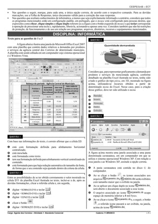 CESPE/UnB – ECT
Cargo: Agente dos Correios – Atividade 1: Atendente Comercial Caderno 11-BRANCO – 1 –
C Nas questões a seguir, marque, para cada uma, a única opção correta, de acordo com o respectivo comando. Para as devidas
marcações, use a Folha de Respostas, único documento válido para a correção das suas respostas.
C Nas questões que avaliam conhecimentos de informática, a menos que seja explicitamente informado o contrário, considere que todos
os programas mencionados estão em configuração padrão, em português, que o mouse está configurado para pessoas destras, que
expressões como clicar, clique simples e clique duplo referem-se a cliques com o botão esquerdo do mouse e que teclar corresponde
à operação de pressionar uma tecla e, rapidamente, liberá-la, acionando-a apenas uma vez. Considere também que não há restrições
de proteção, de funcionamento e de uso em relação aos programas, arquivos, diretórios, recursos e equipamentos mencionados.
DISCIPLINA: INFORMÁTICA
Texto para as questões de 1 a 3
A figura abaixo ilustra uma janela do MicrosoftOfficeExcel2007
com uma planilha que contém dados relativos a demandas por produtos
e serviços da agência central dos Correios de determinado município.
A planilha está sendo editada em um computador cujo sistema operacional
é o Windows Vista.
QUESTÃO 1
Com base nas informações do texto, é correto afirmar que a célula D3
A está com formatação definida para alinhamento horizontal
centralizado.
B está mesclada.
C está formatada como texto.
D tem sua formatação definida para alinhamento vertical centralizadodo
conteúdo.
E está formatada para que haja redução automática do tamanho da fonte,
de forma que o seu conteúdo seja ajustado dentro da coluna da célula.
QUESTÃO 2
Entre as possibilidades de se ter obtido corretamente o valor mostrado na
célula D11 da planilha Excel ilustrada no texto, inclui-se a de, após as
devidas formatações, clicar a referida célula e, em seguida,
A digitar =SOMA(D3;D10) e teclar «.
B digitar =SOMA(D3-D10) e teclar «.
C digitar =D3%D10 e teclar «.
D clicar o botão .
E digitar =SOMA(D3:D10) e teclar «.
QUESTÃO 3
Considereque,pararepresentargraficamenteademandapor
produtos e serviços da mencionada agência, conforme
detalhado na planilha Excel ilustrada no texto, tenha sido
criado o gráfico do tipo pizza, em 3D, mostrado na figura
acima, utilizando-se recursos obtidos a partir de
determinado menu do Excel. Nesse caso, para a criação
desse gráfico, deve ter sido utilizado o menu
A .
B .
C .
D .
E .
QUESTÃO 4
A figura acima mostra uma janela associada a uma pasta
denominada correiosdocs, em um computador em que se
utiliza o sistema operacional Windows XP. Com relação a
essa janela e ao Windows XP, assinale a opção correta.
A A pasta correiosdocs está contida no disco C: do
computador.
B Ao se clicar o botão , os ícones associados aos
arquivos e serãoexibidos
com tamanho maior que o exibido na janela.
C Ao se aplicar um clique duplo no ícone ,
será aberto o documento associado a esse ícone.
D O arquivo associado ao ícone ocupa
espaço de memória inferior a 8 mil bytes.
E Ao se clicar o ícone e, a seguir, o botão
, o referido ícone passará a ser exibido, na janela,
acima do ícone .
 