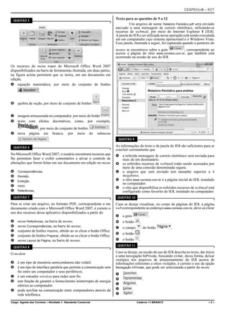 CESPE/UnB – ECT
Cargo: Agente dos Correios – Atividade 1: Atendente Comercial Caderno 11-BRANCO – 2 –
QUESTÃO 5
Os recursos do menu Inserir do Microsoft Office Word 2007
disponibilizados na barra de ferramentas ilustrada, em duas partes,
na figura acima permitem que se insira, em um documento em
edição,
A equação matemática, por meio do conjunto de botões
.
B quebra de seção, por meio do conjunto de botões .
C imagem armazenada no computador, por meio do botão .
D texto com efeitos decorativos, como, por exemplo,
, por meio do conjunto de botões .
E nova página em branco, por meio do submenu
.
QUESTÃO 6
No Microsoft Office Word 2007, o usuário encontrará recursos que
lhe permitem fazer e exibir comentários e ativar o controle de
alterações que forem feitas em um documento em edição no menu
A Correspondências.
B Revisão.
C Exibição.
D Início.
E Referências.
QUESTÃO 7
Para se criar um arquivo, no formato PDF, correspondente a um
documento criado com o Microsoft Office Word 2007, é correto o
uso dos recursos desse aplicativo disponibilizados a partir do
A menu Referências, na barra de menus.
B menu Correspondências, na barra de menus.
C conjunto de botões Imprimir, obtido ao se clicar o botão Office.
D conjunto de botões Preparar, obtido ao se clicar o botão Office.
E menu Layout da Página, na barra de menus.
QUESTÃO 8
O modem
A é um tipo de memória semicondutora não volátil.
B é um tipo de interface paralela que permite a comunicação sem
fio entre um computador e seus periféricos.
C é um roteador wireless para redes sem fio.
D tem função de garantir o fornecimento ininterrupto de energia
elétrica ao computador.
E pode auxiliar na comunicação entre computadores através da
rede telefônica.
Texto para as questões de 9 a 12
Um arquivo de nome Relatório Periódico.pdf será enviado
anexado a uma mensagem de correio eletrônico, utilizando-se
recursos de webmail, por meio do Internet Explorer 8 (IE8).
A janela do IE8 a ser utilizada nessa operação está sendo executada
em um computador cujo sistema operacional é o Windows Vista.
Essa janela, ilustrada a seguir, foi capturada quando o ponteiro do
mouse se encontrava sobre a guia , correspondente ao
acesso a página do sítio www.correios.com.br, que também está
ocorrendo na sessão de uso do IE8.
QUESTÃO 9
As informações do texto e da janela do IE8 são suficientes para se
concluir corretamente que
A a referida mensagem de correio eletrônico será enviada para
mais de um destinatário.
B os referidos recursos de webmail estão sendo acessados por
meio de uma conexão denominada segura.
C o arquivo que será enviado tem tamanho superior a 4
megabytes.
D o sítio www.correios.com.br é a página inicial do IE8, instalado
no computador.
E o sítio que disponibiliza os referidos recursos de webmail está
configurado como favorito do IE8, instalado no computador.
QUESTÃO 10
Caso se deseje visualizar, no corpo de páginas do IE8, a página
webcorrespondenteaoendereçowww.correios.com.br,deve-seclicar
A a guia .
B o botão .
C o campo do botão .
D o botão .
E o botão .
QUESTÃO 11
Caso se deseje, na sessão de uso do IE8 descrita no texto, dar início
a uma navegação InPrivate, buscando evitar, dessa forma, deixar
vestígios nos arquivos de armazenamento do IE8 acerca de
informações referentes a sítios visitados, é correto o uso da opção
Navegação InPrivate, que pode ser selecionada a partir do menu
A .
B .
C .
D .
E .
 