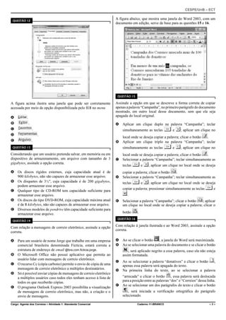 CESPE/UnB – ECT
Cargo: Agente dos Correios – Atividade 1: Atendente Comercial Caderno 11-BRANCO – 3 –
QUESTÃO 12
A figura acima ilustra uma janela que pode ser corretamente
acessada por meio de opção disponibilizada pelo IE8 no menu
A .
B .
C .
D .
E .
QUESTÃO 13
Considerando que um usuário pretenda salvar, em memória ou em
dispositivo de armazenamento, um arquivo com tamanho de 3
gigabytes, assinale a opção correta.
A Os discos rígidos externos, cuja capacidade atual é de
900 kilobytes, não são capazes de armazenar esse arquivo.
B Os disquetes de 3½", cuja capacidade é de 200 gigabytes,
podem armazenar esse arquivo.
C Qualquer tipo de CD-ROM tem capacidade suficiente para
armazenar esse arquivo.
D Os discos do tipo DVD-ROM, cuja capacidade máxima atual
é de 8 kilobytes, não são capazes de armazenar esse arquivo.
E Diversos modelos de pendrive têm capacidade suficiente para
armazenar esse arquivo.
QUESTÃO 14
Com relação a mensagens de correio eletrônico, assinale a opção
correta.
A Para um usuário de nome Jorge que trabalhe em uma empresa
comercial brasileira denominada Fictícia, estará correta a
estrutura de endereço de email @bra.com.ficticia.jorge.
B O Microsoft Office não possui aplicativo que permita ao
usuário lidar com mensagens de correio eletrônico.
C O recurso Cc (cópia carbono) permite o envio de cópia de uma
mensagem de correio eletrônico a múltiplos destinatários.
D Só é possível enviar cópias de mensagens de correio eletrônico
a múltiplos usuários caso todos eles tenham acesso à lista de
todos os que receberão cópias.
E O programa Outlook Express 2003 possibilita a visualização
de mensagens de correio eletrônico, mas não, a criação e o
envio de mensagens.
A figura abaixo, que mostra uma janela do Word 2003, com um
documento em edição, serve de base para as questões 15 e 16.
QUESTÃO 15
Assinale a opção em que se descreve a forma correta de copiar
apenasapalavra“Campanha”,noprimeiroparágrafododocumento
mostrado, em outro local desse documento, sem que ela seja
apagada do local original.
A Aplicar um clique duplo na palavra “Campanha”; teclar
simultaneamente as teclas § e V; aplicar um clique no
local onde se deseja copiar a palavra; clicar o botão .
B Aplicar um clique triplo na palavra “Campanha”; teclar
simultaneamente as teclas § e C; aplicar um clique no
local onde se deseja copiar a palavra; clicar o botão .
C Selecionar a palavra “Campanha”; teclar simultaneamente as
teclas § e V; aplicar um clique no local onde se deseja
copiar a palavra; clicar o botão .
D Selecionar a palavra “Campanha”; teclar simultaneamente as
teclas § e X; aplicar um clique no local onde se deseja
copiar a palavra; pressionar simultaneamente as teclas § e
M.
E Selecionar a palavra “Campanha”; clicar o botão ; aplicar
um clique no local onde se deseja copiar a palavra; clicar o
botão .
QUESTÃO 16
Com relação à janela ilustrada e ao Word 2003, assinale a opção
correta.
A Ao se clicar o botão , a janela do Word será maximizada.
B Ao se selecionar uma palavra do documento e se clicar o botão
, será aplicado negrito a essa palavra, caso ela não esteja
assim formatada.
C Ao se selecionar a palavra “donativos” e clicar o botão ,
apenas essa palavra será apagada do texto.
D Na primeira linha do texto, ao se selecionar a palavra
“arrecada” e clicar o botão , essa palavra será deslocada
para a posição entre as palavras “dos” e “Correios” dessa linha.
E Ao se selecionar um dos parágrafos do texto e clicar o botão
, será iniciada a verificação ortográfica do parágrafo
selecionado.
 
