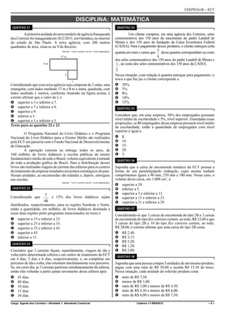 CESPE/UnB – ECT
Cargo: Agente dos Correios – Atividade 1: Atendente Comercial Caderno 11-BRANCO – 5 –
DISCIPLINA: MATEMÁTICA
QUESTÃO 21
Aprimeiraunidadedonovomodelodeagênciafranqueada
dosCorreiosfoiinauguradaem10/2/2011,emOurinhos,nointerior
do estado de São Paulo. A nova agência, com 200 metros
quadrados de área, situa-se na Vila Recreio.
Internet: <www.correios.com.br> (com adaptações).
Considerando que essa nova agência seja composta de 2 salas, uma
retangular, com lados medindo 17 m e 8 m e outra, quadrada, com
lados medindo L metros, conforme ilustrado na figura acima, é
correto afirmar que o valor de L é
A superior a 5 e inferior a 7.
B superior a 7 e inferior a 9.
C superior a 9.
D inferior a 3.
E superior a 3 e inferior a 5.
Texto para as questões 22 e 23
O Programa Nacional do Livro Didático e o Programa
Nacional do Livro Didático para o Ensino Médio são realizados
pela ECT em parceria com o Fundo Nacional de Desenvolvimento
da Educação.
A operação consiste na entrega, todos os anos, de
100 milhões de livros didáticos a escolas públicas de ensino
fundamental e médio de todo o Brasil, volume equivalente à metade
de toda a produção gráfica do Brasil. Para a distribuição desses
livros são realizadas viagens de carretas das editoras para os centros
de tratamento da empresainstaladosempontos estratégicos do país.
Nessas unidades, as encomendas são tratadas e, depois, entregues
nas escolas.
Internet: <www.correios.com.br> (com adaptações).
QUESTÃO 22
Considerando que e 13% dos livros didáticos sejam
40
7
distribuídos, respectivamente, para as regiões Nordeste e Norte,
então a quantidade, em milhões, de livros didáticos destinada a
essas duas regiões pelos programas mencionados no texto é
A superior a 15 e inferior a 25.
B superior a 25 e inferior a 35.
C superior a 35 e inferior a 45.
D superior a 45.
E inferior a 15.
QUESTÃO 23
Considere que 3 carretas façam, repetidamente, viagem de ida e
volta entre determinada editora e um centro de tratamento da ECT
em 4 dias, 5 dias e 6 dias, respectivamente, e, ao completar um
percurso de ida e volta, elas retomem imediatamente esse percurso.
Se, em certo dia, as 3 carretas partirem simultaneamente da editora,
então elas voltarão a partir juntas novamente dessa editora após
A 45 dias.
B 60 dias.
C 10 dias.
D 15 dias.
E 30 dias.
QUESTÃO 24
Um cliente comprou, em uma agência dos Correios, selos
comemorativos dos 150 anos do nascimento do padre Landell de
Moura e dos 150 anos de fundação da Caixa Econômica Federal
(CAIXA). Para o pagamento desses produtos, o cliente entregou certa
quantia em reais e notou que dessa quantia correspondiam ao custo
4
3
dos selos comemorativos dos 150 anos do padre Landell de Moura e
, ao custo dos selos comemorativos dos 150 anos da CAIXA.
5
1
Nessa situação, com relação à quantia entregue para pagamento, o
troco a que faz jus o cliente corresponde a
A 20%.
B 5%.
C 8%.
D 10%.
E 12%.
QUESTÃO 25
Considere que, em uma empresa, 50% dos empregados possuam
nível médio de escolaridade e 5%, nível superior. Guardadas essas
proporções, se 80 empregados dessa empresa possuem nível médio
de escolaridade, então a quantidade de empregados com nível
superior é igual a
A 8.
B 10.
C 15.
D 20.
E 5.
QUESTÃO 26
Suponha que a caixa de encomenda temática da ECT possua a
forma de um paralelepípedo retângulo, cujas arestas tenham
comprimentos iguais a 90 mm, 270 mm e 180 mm. Nesse caso, o
volume dessa caixa, em 1.000 cm3
, é
A superior a 29.
B inferior a 5.
C superior a 5 e inferior a 13.
D superior a 13 e inferior a 21.
E superior a 21 e inferior a 29.
QUESTÃO 27
Considerando-se que 3 caixas de encomenda do tipo 2B e 3 caixas
de encomenda do tipo flex correios custem, ao todo, R$ 12,00 e que
5 caixas do tipo 2B e 10 do tipo flex correios custem, ao todo,
R$ 28,00, é correto afirmar que uma caixa do tipo 2B custa
A R$ 2,40.
B R$ 3,15.
C R$ 3,20.
D R$ 1,20.
E R$ 2,00.
QUESTÃO 28
Suponha que uma pessoa compre5unidadesde um mesmo produto,
pague com uma nota de R$ 50,00 e receba R$ 15,50 de troco.
Nessa situação, cada unidade do referido produto custa
A mais de R$ 7,50.
B menos de R$ 3,00.
C mais de R$ 3,00 e menos de R$ 4,50.
D mais de R$ 4,50 e menos de R$ 6,00.
E mais de R$ 6,00 e menos de R$ 7,50.
 