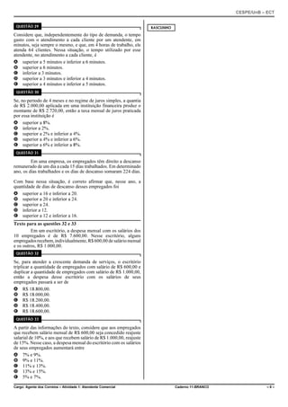 CESPE/UnB – ECT
Cargo: Agente dos Correios – Atividade 1: Atendente Comercial Caderno 11-BRANCO – 6 –
QUESTÃO 29
Considere que, independentemente do tipo de demanda, o tempo
gasto com o atendimento a cada cliente por um atendente, em
minutos, seja sempre o mesmo, e que, em 4 horas de trabalho, ele
atenda 64 clientes. Nessa situação, o tempo utilizado por esse
atendente, no atendimento a cada cliente, é
A superior a 5 minutos e inferior a 6 minutos.
B superior a 6 minutos.
C inferior a 3 minutos.
D superior a 3 minutos e inferior a 4 minutos.
E superior a 4 minutos e inferior a 5 minutos.
QUESTÃO 30
Se, no período de 4 meses e no regime de juros simples, a quantia
de R$ 2.000,00 aplicada em uma instituição financeira produz o
montante de R$ 2.720,00, então a taxa mensal de juros praticada
por essa instituição é
A superior a 8%.
B inferior a 2%.
C superior a 2% e inferior a 4%.
D superior a 4% e inferior a 6%.
E superior a 6% e inferior a 8%.
QUESTÃO 31
Em uma empresa, os empregados têm direito a descanso
remunerado de um dia a cada 15 dias trabalhados. Em determinado
ano, os dias trabalhados e os dias de descanso somaram 224 dias.
Com base nessa situação, é correto afirmar que, nesse ano, a
quantidade de dias de descanso desses empregados foi
A superior a 16 e inferior a 20.
B superior a 20 e inferior a 24.
C superior a 24.
D inferior a 12.
E superior a 12 e inferior a 16.
Texto para as questões 32 e 33
Em um escritório, a despesa mensal com os salários dos
10 empregados é de R$ 7.600,00. Nesse escritório, alguns
empregadosrecebem,individualmente,R$600,00desaláriomensal
e os outros, R$ 1.000,00.
QUESTÃO 32
Se, para atender a crescente demanda de serviços, o escritório
triplicar a quantidade de empregados com salário de R$ 600,00 e
duplicar a quantidade de empregados com salário de R$ 1.000,00,
então a despesa desse escritório com os salários de seus
empregados passará a ser de
A R$ 18.800,00.
B R$ 18.000,00.
C R$ 18.200,00.
D R$ 18.400,00.
E R$ 18.600,00.
QUESTÃO 33
A partir das informações do texto, considere que aos empregados
que recebem salário mensal de R$ 600,00 seja concedido reajuste
salarial de 10%, e aos que recebem salário de R$ 1.000,00, reajuste
de 15%. Nesse caso, a despesa mensal do escritório com os salários
de seus empregados aumentará entre
A 7% e 9%.
B 9% e 11%.
C 11% e 13%.
D 13% e 15%.
E 5% e 7%.
RASCUNHO
 