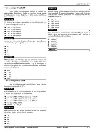 CESPE/UnB – ECT
Cargo: Agente dos Correios – Atividade 1: Atendente Comercial Caderno 11-BRANCO – 7 –
Texto para as questões 34 e 35
Uma equipe de conferentes analisou os registros de
determinados documentos. Todos os membros dessa equipe
trabalham com a mesma eficiência, e 3 deles analisaram 60% de
todo o material.
QUESTÃO 34
Na situação apresentada, a quantidade de material analisado por
2 dos conferentes corresponde a
A 48% de todo material.
B 44% de todo material.
C 40% de todo material.
D 56% de todo material.
E 52% de todo material.
QUESTÃO 35
A partir das informações do texto, infere-se que a quantidade de
conferentes da equipe é igual a
A 6.
B 7.
C 8.
D 9.
E 5.
QUESTÃO 36
O trajeto de 5 km percorrido por um carteiro é formado por
2 trechos. Sabe-se que os comprimentos desses trechos, em metros,
são números diretamente proporcionais a 2 e 3. Nesse caso, a
diferença, em metros, entre os comprimentos do maior trecho e do
menor trecho é igual a
A 600.
B 1.400.
C 1.200.
D 1.000.
E 800.
Texto para as questões 37 e 38
Um investidor aplicou R$ 10.000,00, por 2 anos, à taxa de
juros compostos anuais de 10%.
QUESTÃO 37
Com base no texto, é correto afirmar que, ao final do período de
2 anos, o juro obtido nesse investimento foi
A superior a R$ 1.300,00 e inferior a R$ 1.600,00.
B superior a R$ 1.600,00 e inferior a R$ 1.900,00.
C superior a R$ 1.900,00 e inferior a R$ 2.200,00.
D superior a R$ 2.200,00.
E inferior a R$ 1.300,00.
QUESTÃO 38
O investidor obteria o mesmo montante se aplicasse o mesmo
capital, por 3 anos, a juros simples anuais de
A 7%.
B 8%.
C 9%.
D 5%.
E 6%.
QUESTÃO 39
Se cada carteiro de uma agência dos Correios consegue entregar
certa quantidade de correspondências em 8 horas, então é correto
afirmar que 6 carteiros entregarão essa mesma quantidade de
correspondências em
A 1 h e 40 min.
B 1 h e 50 min.
C 1 h e 10 min.
D 1 h e 20 min.
E 1 h e 30 min.
QUESTÃO 40
Se o perímetro de um terreno em forma de retângulo é igual a
180 m e se um dos lados desse retângulo mede 10 m a mais que o
outro, então a área do terreno é igual a
A 1.800 m2
.
B 1.600 m2
.
C 1.400 m2
.
D 1.200 m2
.
E 2.000 m2
.
RASCUNHO
 