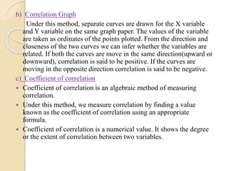 b) Correlation Graph
Under this method, separate curves are drawn for the X variable
and Y variable on the same graph paper. The values of the variable
are taken as ordinates of the points plotted. From the direction and
closeness of the two curves we can infer whether the variables are
related. If both the curves are move in the same direction(upward or
downward), correlation is said to be positive. If the curves are
moving in the opposite direction correlation is said to be negative.
c) Coefficient of correlation
 Coefficient of correlation is an algebraic method of measuring
correlation.
 Under this method, we measure correlation by finding a value
known as the coefficient of correlation using an appropriate
formula.
 Coefficient of correlation is a numerical value. It shows the degree
or the extent of correlation between two variables.
 
