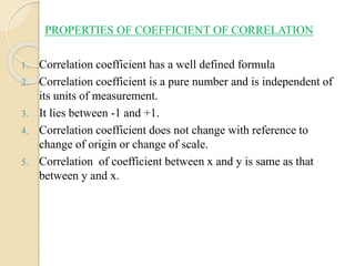 PROPERTIES OF COEFFICIENT OF CORRELATION
1. Correlation coefficient has a well defined formula
2. Correlation coefficient is a pure number and is independent of
its units of measurement.
3. It lies between -1 and +1.
4. Correlation coefficient does not change with reference to
change of origin or change of scale.
5. Correlation of coefficient between x and y is same as that
between y and x.
 