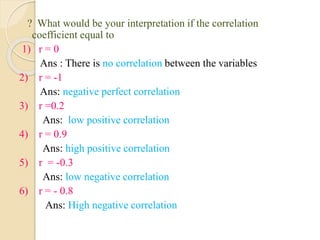 ? What would be your interpretation if the correlation
coefficient equal to
1) r = 0
Ans : There is no correlation between the variables
2) r = -1
Ans: negative perfect correlation
3) r =0.2
Ans: low positive correlation
4) r = 0.9
Ans: high positive correlation
5) r = -0.3
Ans: low negative correlation
6) r = - 0.8
Ans: High negative correlation
 