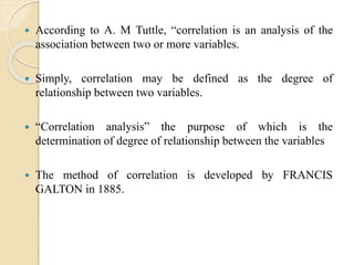  According to A. M Tuttle, “correlation is an analysis of the
association between two or more variables.
 Simply, correlation may be defined as the degree of
relationship between two variables.
 “Correlation analysis” the purpose of which is the
determination of degree of relationship between the variables
 The method of correlation is developed by FRANCIS
GALTON in 1885.
 