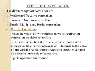 TYPES OF CORRELATION
The different types of correlation are
o Positive and Negative correlation
o Linear and Non-linear correlation
o Simple, Multiple and Partial correlation.
 Positive Correlation
When the values of two variables move same direction,
correlation is said to be positive
ie; an increase in the value of one variable results into an
increase in the other variable also or if decrease in the value
of one variable results into a decrease in the other variable
also correlation is said to be positive.
Eg. Temperature and volume
 