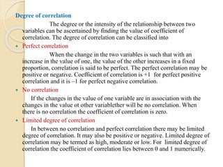 Degree of correlation
The degree or the intensity of the relationship between two
variables can be ascertained by finding the value of coefficient of
correlation. The degree of correlation can be classified into
 Perfect correlation
When the change in the two variables is such that with an
increase in the value of one, the value of the other increases in a fixed
proportion, correlation is said to be perfect. The perfect correlation may be
positive or negative. Coefficient of correlation is +1 for perfect positive
correlation and it is –1 for perfect negative correlation.
 No correlation
If the changes in the value of one variable are in association with the
changes in the value ot other variablether will be no correlation. When
there is no correlation the coefficient of correlation is zero.
 Limited degree of correlation
In between no correlation and perfect correlation there may be limited
degree of correlation. It may also be positive or negative. Limited degree of
correlation may be termed as high, moderate or low. For limited degree of
correlation the coefficient of correlation lies between 0 and 1 numerically.
 