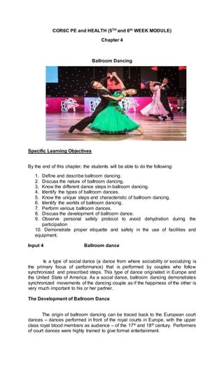 COR6C PE and HEALTH (5TH and 6th WEEK MODULE)
Chapter 4
Ballroom Dancing
Specific Learning Objectives
By the end of this chapter, the students will be able to do the following:
1. Define and describe ballroom dancing.
2. Discuss the nature of ballroom dancing.
3. Know the different dance steps in ballroom dancing.
4. Identify the types of ballroom dances.
5. Know the unique steps and characteristic of ballroom dancing.
6. Identify the worlds of ballroom dancing.
7. Perform various ballroom dances.
8. Discuss the development of ballroom dance.
9. Observe personal safety protocol to avoid dehydration during the
participation
10. Demonstrate proper etiquette and safety in the use of facilities and
equipment.
Input 4 Ballroom dance
Is a type of social dance (a dance from where sociability or socializing is
the primary focus of performance) that is performed by couples who follow
synchronized and prescribed steps. This type of dance originated in Europe and
the United State of America. As a social dance, ballroom dancing demonstrates
synchronized movements of the dancing couple as if the happiness of the other is
very much important to his or her partner.
The Development of Ballroom Dance
The origin of ballroom dancing can be traced back to the European court
dances – dances performed in front of the royal courts in Europe, with the upper
class royal blood members as audience – of the 17th and 18th century. Performers
of court dances were highly trained to give formal entertainment.
 