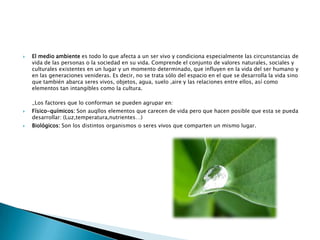 El medio ambiente es todo lo que afecta a un ser vivo y condiciona especialmente las circunstancias de vida de las personas o la sociedad en su vida. Comprende el conjunto de valores naturales, sociales y culturales existentes en un lugar y un momento determinado, que influyen en la vida del ser humano y en las generaciones venideras. Es decir, no se trata sólo del espacio en el que se desarrolla la vida sino que también abarca seres vivos, objetos, agua, suelo ,aire y las relaciones entre ellos, así como elementos tan intangibles como la cultura._Los factores que lo conforman se pueden agrupar en:Físico-químicos: Son auqllos elementos que carecen de vida pero que hacen posible que esta se pueda desarrollar: (Luz,temperatura,nutrientes…)Biológicos: Son los distintos organismos o seres vivos que comparten un mismo lugar.