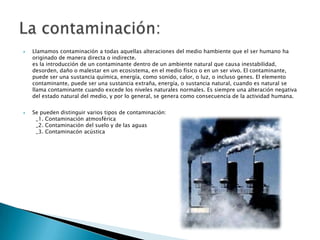 Llamamos contaminación a todas aquellas alteraciones del medio hambiente que el ser humano ha originado de manera directa o indirecte.es la introducción de un contaminante dentro de un ambiente natural que causa inestabilidad, desorden, daño o malestar en un ecosistema, en el medio físico o en un ser vivo. El contaminante, puede ser una sustancia química, energía, como sonido, calor, o luz, o incluso genes. El elemento contaminante, puede ser una sustancia extraña, energía, o sustancia natural, cuando es natural se llama contaminante cuando excede los niveles naturales normales. Es siempre una alteración negativa del estado natural del medio, y por lo general, se genera como consecuencia de la actividad humana.Se pueden distinguir varios tipos de contaminación:  _1. Contaminación atmosférica  _2. Contaminación del suelo y de las aguas  _3. Contaminacón acústicaLa contaminación: