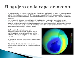 En septiembre de 1987 varios países firmaron el Protocolo de Montreal, en el que se comprometían a reducir a la mitad la producción de CFC´s en un periodo de 10 años. En la actualidad el problema se considera solucionado, debido a la prohibición de los productos causantes, que han sido substituidos por otros.Casi el 99% de la radiación ultravioleta del Sol que alcanza la estratosfera se convierte en calor mediante una reacción química que continuamente recicla moléculas de ozono (O3). Cuando la radiación ultravioleta impacta en una molécula de ozono, la energía escinde a la molécula en átomos de oxígeno altamente reactivos; casi de inmediato, estos átomos se recombinan formando ozono una vez más y liberando energía en forma de calor.El agujero en la capa de ozono:_La formación de ozono se inicia con la fotólisis (ruptura de enlaces químicos por la energía radiante) del oxígeno molecular por la radiación solar de una longitud de onda menor de 240 nm._El ozono por sí mismo absorbe luz UV de entre 200 y 300 nm._Los átomos de oxígeno, al ser muy reactivos, se combinan con las moléculas de oxígeno para formar ozono.