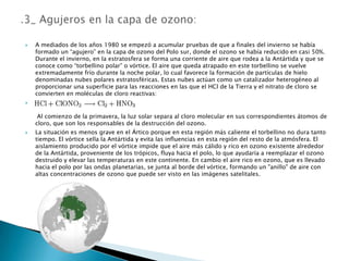 A mediados de los años 1980 se empezó a acumular pruebas de que a finales del invierno se había formado un “agujero” en la capa de ozono del Polo sur, donde el ozono se había reducido en casi 50%. Durante el invierno, en la estratosfera se forma una corriente de aire que rodea a la Antártida y que se conoce como “torbellino polar” o vórtice. El aire que queda atrapado en este torbellino se vuelve extremadamente frío durante la noche polar, lo cual favorece la formación de partículas de hielo denominadas nubes polares estratosféricas. Estas nubes actúan como un catalizador heterogéneo al proporcionar una superficie para las reacciones en las que el HCl de la Tierra y el nitrato de cloro se convierten en moléculas de cloro reactivas: Al comienzo de la primavera, la luz solar separa al cloro molecular en sus correspondientes átomos de cloro, que son los responsables de la destrucción del ozono. La situación es menos grave en el Ártico porque en esta región más caliente el torbellino no dura tanto tiempo. El vórtice sella la Antártida y evita las influencias en esta región del resto de la atmósfera. El aislamiento producido por el vórtice impide que el aire más cálido y rico en ozono existente alrededor de la Antártida, proveniente de los trópicos, fluya hacia el polo, lo que ayudaría a reemplazar el ozono destruido y elevar las temperaturas en este continente. En cambio el aire rico en ozono, que es llevado hacia el polo por las ondas planetarias, se junta al borde del vórtice, formando un "anillo" de aire con altas concentraciones de ozono que puede ser visto en las imágenes satelitales..3_ Agujeros en la capa de ozono: