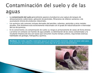 La contaminación del suelo generalmente aparece al producirse una ruptura de tanques de almacenamiento subterráneo, aplicación de pesticidas, filtraciones de rellenos sanitarios o de acumulación directa de productos industriales. Los químicos más comunes incluyen derivados del petróleo, solventes, pesticidas y otros metales pesados. Éste fenómeno está estrechamente relacionado con el grado de industrialización e intensidad del uso de químicos.En lo concerniente a la contaminación de suelos su riesgo es primariamente de salud, de forma directa y al entrar en contacto con fuentes de agua potable. La delimitación de las zonas contaminadas y la resultante limpieza de esta son tareas que consumen mucho tiempo y dinero, requiriendo extensas habilidades de geología, hidrografía y química. Contaminación del suelo y de las aguasResiduos: Son todos aquellos materiales que,en un determinado momento ,dejan de tener valor para su propietario, que empieza a considerarlos como algo de lo que desea desprenderse.