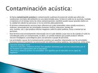Se llama contaminación acústica (o contaminación auditiva) al exceso de sonido que altera las condiciones normales del ambiente en una determinada zona. Si bien el ruido no se acumula, traslada o mantiene en el tiempo como las otras contaminaciones, también puede causar grandes daños en la calidad de vida de las personas si no se controla adecuadamente. El término contaminación acústica hace referencia al ruido (entendido como sonido excesivo y molesto), provocado por las actividades humanas (tráfico, industrias, locales de ocio, aviones, etc.), que produce efectos negativos sobre la salud auditiva, física y mental de las personas.Este término está estrechamente relacionado con el ruido debido a que esta se da cuando el ruido es considerado como un contaminante, es decir, un sonido molesto que puede producir efectos nocivos fisiológicos y psicológicos para una persona o grupo de personas.Las principales causas de la contaminación acústica son aquellas relacionadas con las actividades humanas como el transporte, la construcción de edificios y obras públicas, las industrias, entre otras.Contaminación acústica:Conviene distinguir entre :_Recursos naturales: (materias primas) Son aquellos elementos,que una vez consumidos por el ser humano son regenerados por la naturaleza._Recursos y materias primas no renovables: Son aquellas que la naturalez no es capaz de regenerar.