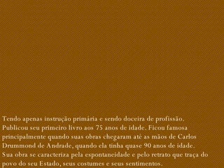 Tendo apenas instrução primária e sendo doceira de profissão. Publicou seu primeiro livro aos 75 anos de idade. Ficou famosa principalmente quando suas obras chegaram até as mãos de Carlos Drummond de Andrade, quando ela tinha quase 90 anos de idade. Sua obra se caracteriza pela espontaneidade e pelo retrato que traça do povo do seu Estado, seus costumes e seus sentimentos. 