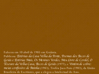 Faleceu em 10 abril de 1985 em Goiânia. Publicou:  Estórias da Casa Velha da Ponte, Poemas dos Becos de Goiás e Estórias Mais, Os Meninos Verdes, Meu Livro de Cordel, O Tesouro da Velha Casa, Becos de Goiás  (1977); e  Vintém de cobre: meias confissões de Aninha  (1983). Troféu Juca Pato (1983), da União Brasileira de Escritores, que a elegeu a Intelectual do Ano. 