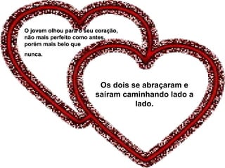 Os dois se abraçaram e saíram caminhando lado a lado. O jovem olhou para o seu coração, não mais perfeito como antes, porém mais belo que  nunca. 